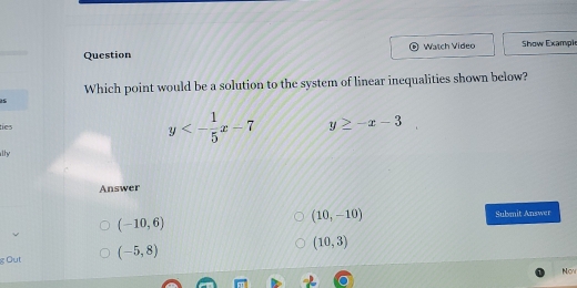 Question Watch Video Show Exampi
Which point would be a solution to the system of linear inequalities shown below?
tíes y<- 1/5 x-7 y≥ -x-3
lhy
Answer
(10,-10)
(-10,6) Submit Answer
Out (-5,8)
(10,3)
Now