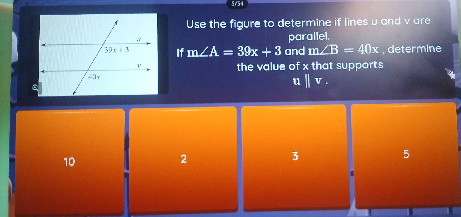 5/34
Use the figure to determine if lines u and v are
parallel.
If m∠ A=39x+3 and m∠ B=40x , determine
the value of x that supports
ubeginvmatrix endvmatrix v.
10
2
3
5