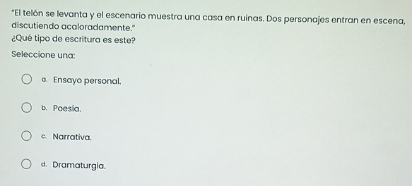 "El telón se levanta y el escenario muestra una casa en ruinas. Dos personajes entran en escena,
discutiendo acaloradamente."
¿Qué tipo de escritura es este?
Seleccione una:
a. Ensayo personal.
b. Poesía.
c. Narrativa.
d. Dramaturgia.