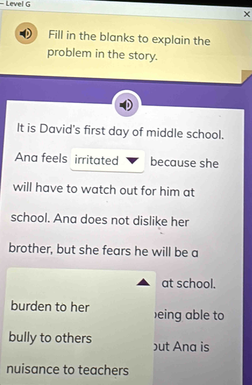 Level G 
× 
Fill in the blanks to explain the 
problem in the story. 
It is David's first day of middle school. 
Ana feels irritated because she 
will have to watch out for him at 
school. Ana does not dislike her 
brother, but she fears he will be a 
at school. 
burden to her 
)eing able to 
bully to others 
but Ana is 
nuisance to teachers