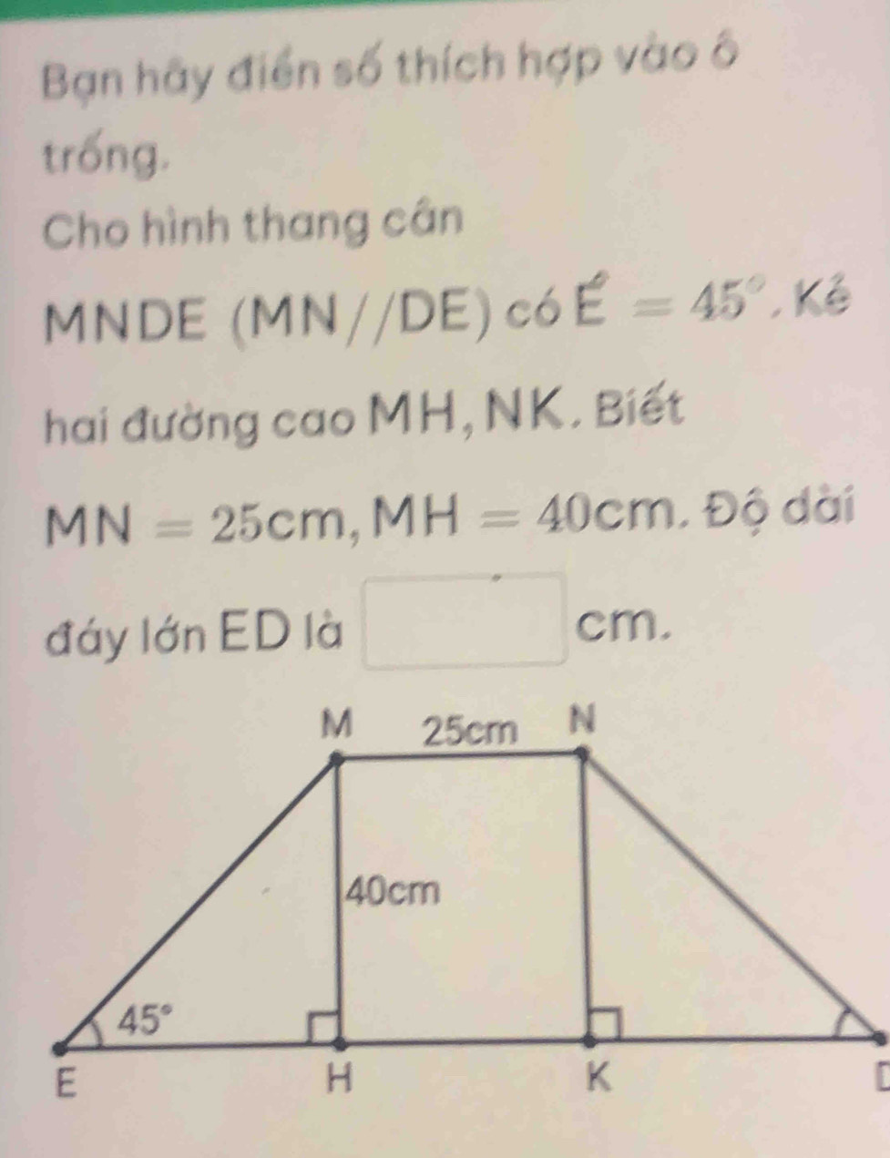 Bạn hãy điển số thích hợp vào ô
trống.
Cho hình thang cân
M overline S IDE (MN//DE)c6E=45°.K
hai đường cao MH, NK. Biết
MN=25cm,MH=40cm.40dai
đáy lớn ED là □ cm.