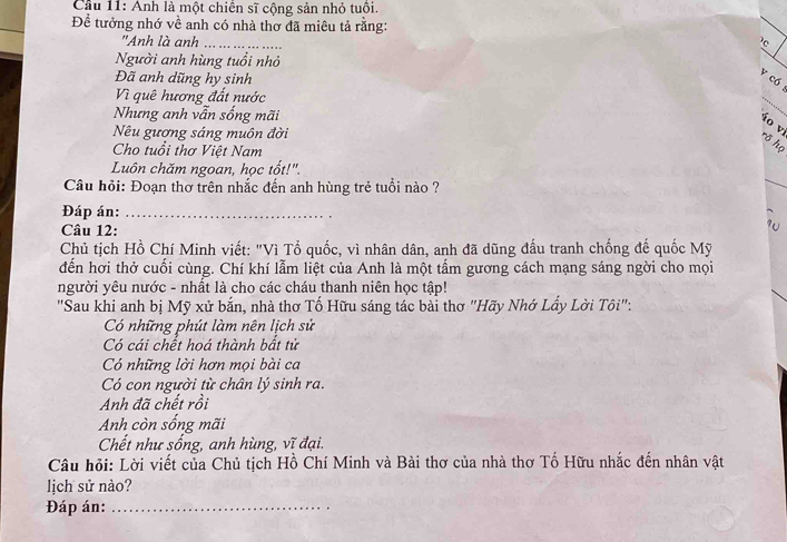 Cầu 11: Anh là một chiến sĩ cộng sản nhỏ tuổi.
Để tưởng nhớ về anh có nhà thơ đã miêu tả rằng:
"Anh là anh _ 
Người anh hùng tuổi nhỏ
Đã anh dũng hy sinh
V có
Vì quê hương đất nước
Nhưng anh vẫn sống mãi
_
Nêu gượng sáng muôn đời
ío v rõ họ
Cho tuổi thơ Việt Nam
_
Luôn chăm ngoan, học tốt!".
Câu hỏi: Đoạn thơ trên nhắc đến anh hùng trẻ tuổi nào ?
Đáp án:_
Câu 12:
? 
Chủ tịch Hồ Chí Minh viết: "Vì Tổ quốc, vì nhân dân, anh đã dũng đấu tranh chống đế quốc Mỹ
dến hơi thở cuối cùng. Chí khí lẫm liệt của Anh là một tấm gương cách mạng sáng ngời cho mọi
người yêu nước - nhất là cho các cháu thanh niên học tập!
"Sau khi anh bị Mỹ xử bắn, nhà thơ Tố Hữu sáng tác bài thơ "Hãy Nhớ Lẩy Lời Tôi":.
Có những phút làm nên lịch sử
Có cái chết hoá thành bắt tử
Có những lời hơn mọi bài ca
Có con người từ chân lý sinh ra.
Anh đã chết rồi
Anh còn sống mãi
Chết như sống, anh hùng, vĩ đại.
Câu hỏi: Lời viết của Chủ tịch Hồ Chí Minh và Bài thơ của nhà thơ Tố Hữu nhắc đến nhân vật
lịch sử nào?
Đáp án:_