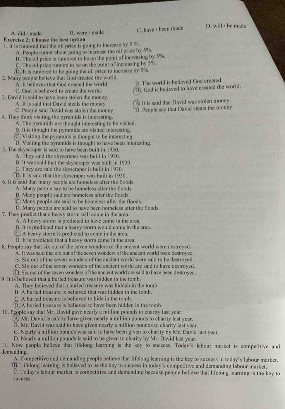 A. did / made B. were / made C. have / been made D. will / be made
Exercise 2: Choose the best option
1. It is rumored that the oil price is going to increase by 5 %.
A. People rumor about going to increase the oil price by 5%.
B. The oil price is rumored to be on the point of increasing by 5%.
C. The oil price rumors to be on the point of increasing by 5%.
D.It is rumored to be going the oil price to increase by 5%.
2. Many people believe that God created the world.
A. It believes that God created the world. B. The world is believed God created.
C. God is believed to create the world. D) God is believed to have created the world.
3. David is said to have been stolen the money.
A. It is said that David steals the money. B. It is said that David was stolen money.
C. People said David was stolen the money D. People say that David steals the money
4. They think visiting the pyramids is interesting.
A. The pyramids are thought interesting to be visited.
B. It is thought the pyramids are visited interesting.
C, Visiting the pyramids is thought to be interesting.
D. Visiting the pyramids is thought to have been interesting.
5. The skyscraper is said to have been built in 1930.
A. They said the skyscraper was built in 1930.
B. It was said that the skyscraper was built in 1930.
C. They are said the skyscraper is built in 1930.
D. It is said that the skyscraper was built in 1930.
6. It is said that many people are homeless after the floods.
A. Many people say to be homeless after the floods.
B. Many people said are homeless after the floods.
C Many people are said to be homeless after the floods.
D. Many people are said to have been homeless after the floods.
7. They predict that a heavy storm will come in the area.
A. A heavy storm is predicted to have come in the area.
B. It is predicted that a heavy storm would come in the area.
C A heavy storm is predicted to come in the area.
D. It is predicted that a heavy storm came in the area.
8. People say that six out of the seven wonders of the ancient world were destroyed.
A. It was said that six out of the seven wonders of the ancient world were destroyed.
B. Six out of the seven wonders of the ancient world were said to be destroyed.
C. Six out of the seven wonders of the ancient world are said to have destroyed.
D. Six out of the seven wonders of the ancient world are said to have been destroyed.
9. It is believed that a buried treasure was hidden in the tomb.
A. They believed that a buried treasure was hidden in the tomb.
B. A buried treasure is believed that was hidden in the tomb.
C. A buried treasure is believed to hide in the tomb.
D, A buried treasure is believed to have been hidden in the tomb.
10. People say that Mr. David gave nearly a million pounds to charity last year.
A. Mr. David is said to have given nearly a million pounds to charity last year.
B. Mr. David was said to have given nearly a million pounds to charity last year.
C. Nearly a million pounds was said to have been given to charity by Mr. David last year.
D. Nearly a million pounds is said to be given to charity by Mr. David last year.
11. Now people believe that lifelong learning is the key to success. Today's labour market is competitive and
demanding.
A. Competitive and demanding people believe that lifelong learning is the key to success in today’s labour market.
⑬ Lifelong learning is believed to be the key to success in today’s competitive and demanding labour market.
C. Today’s labour market is competitive and demanding because people believe that lifelong learning is the key to
success.