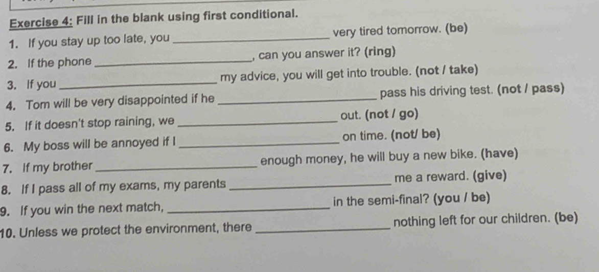 Fill in the blank using first conditional. 
1. If you stay up too late, you _very tired tomorrow. (be) 
2. If the phone_ , can you answer it? (ring) 
3. If you_ my advice, you will get into trouble. (not / take) 
4. Tom will be very disappointed if he _pass his driving test. (not / pass) 
5. If it doesn't stop raining, we _out. (not / go) 
6. My boss will be annoyed if I _on time. (not/ be) 
7. If my brother _enough money, he will buy a new bike. (have) 
8. If I pass all of my exams, my parents_ me a reward. (give) 
9. If you win the next match, _in the semi-final? (you / be) 
10. Unless we protect the environment, there _nothing left for our children. (be)