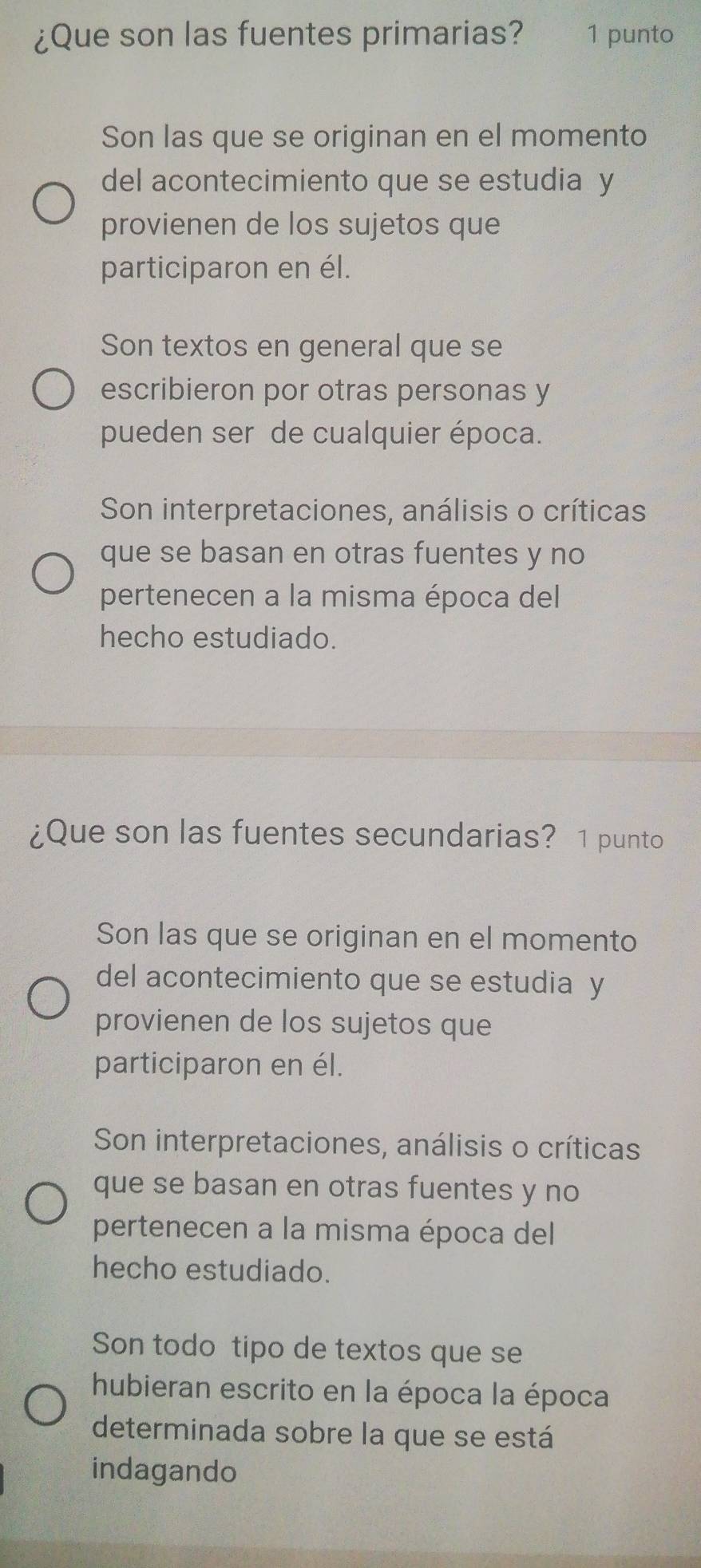 ¿Que son las fuentes primarias? 1 punto
Son las que se originan en el momento
del acontecimiento que se estudia y
provienen de los sujetos que
participaron en él.
Son textos en general que se
escribieron por otras personas y
pueden ser de cualquier época.
Son interpretaciones, análisis o críticas
que se basan en otras fuentes y no
pertenecen a la misma época del
hecho estudiado.
¿Que son las fuentes secundarias? 1 punto
Son las que se originan en el momento
del acontecimiento que se estudia y
provienen de los sujetos que
participaron en él.
Son interpretaciones, análisis o críticas
que se basan en otras fuentes y no
pertenecen a la misma época del
hecho estudiado.
Son todo tipo de textos que se
hubieran escrito en la época la época
determinada sobre la que se está
indagando