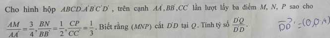 Cho hình hộp ABCD. A'B'C'D', trên cạnh AA,BB',CC' lần lượt lấy ba điểm M, N, P sao cho
 AM/AA' = 3/4 ,  BN/BB' = 1/2 ,  CP/CC' = 1/3 . Biết rằng (MNP) cất D'D tại Q. Tính tỷ số  D'Q/D'D .