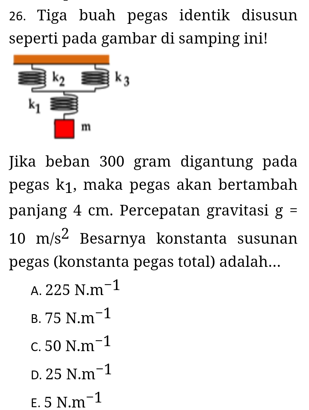 Tiga buah pegas identik disusun
seperti pada gambar di samping ini!
Jika beban 300 gram digantung pada
pegas k1, maka pegas akan bertambah
panjang 4 cm. Percepatan gravitasi g=
10m/s^2 Besarnya konstanta susunan
pegas (konstanta pegas total) adalah...
A. 225N.m^(-1)
B. 75N.m^(-1)
C. 50N.m^(-1)
D. 25N.m^(-1)
E. 5N.m^(-1)