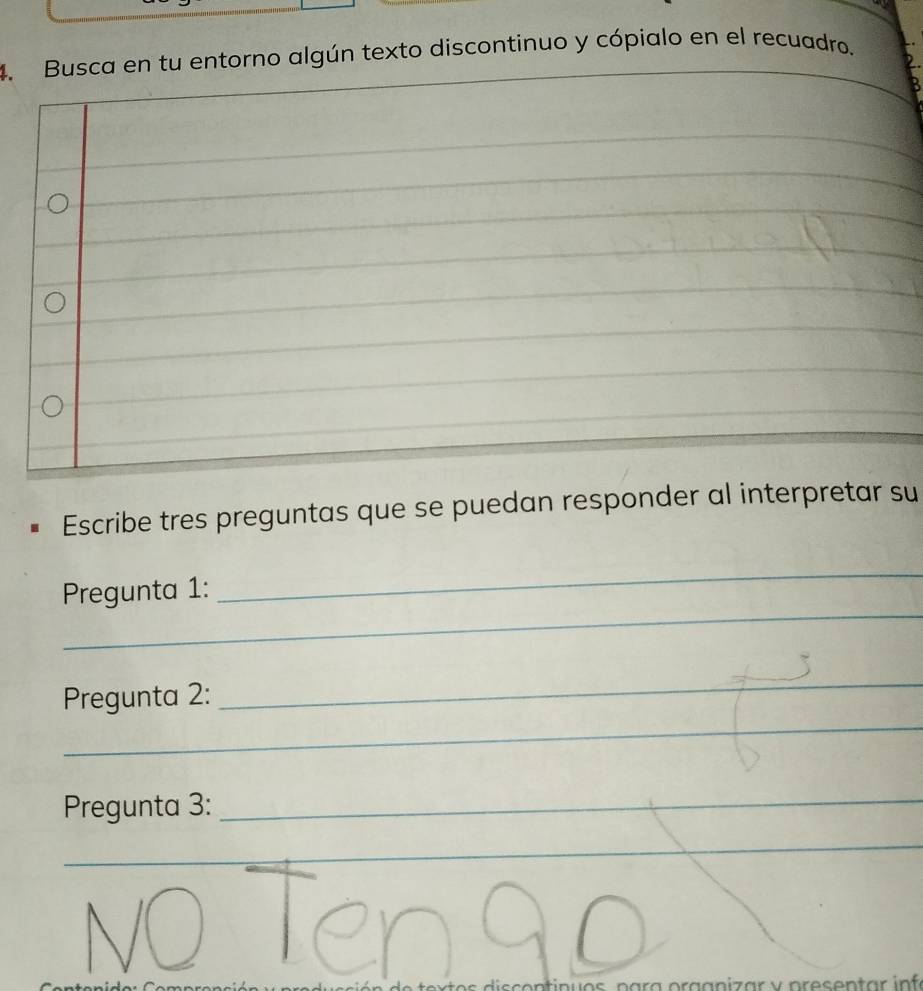 Busca en tu entorno algún texto discontinuo y cópialo en el recuadro. 
_ 
_ 
_ 
_ 
_ 
_ 
_ 
_ 
Escribe tres preguntas que se puedan responder al interpretar su 
_ 
_ 
Pregunta 1: 
_ 
Pregunta 2: 
_ 
Pregunta 3:_ 
_ 
_ 
ga n i z ar v presen tar in f