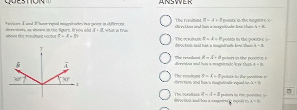 QO ESTO N  ANSWER
The resultant widehat a=widehat A+widehat  points in the negative x-
Vectors À and if have equal magnitudes but point in different direction and has a magnitude less than A+B
directions, as shown in the figure. If you add overline A+8 what is true 
about the resultant vector hat R=hat A+hat B , The resultant overline R=overline A+B points in the positive y--
direction and has a magnitude less than A+B
The resultant widehat a=sqrt()+6 points in the positive x-
direction and has a magnitude less than a+B
The resultant Q=X+S points in the positive x-
direction and has a magnitude equal to A-B
The resultant R=A+B points in the positir y --
direction and has a magnitude equal to A=a