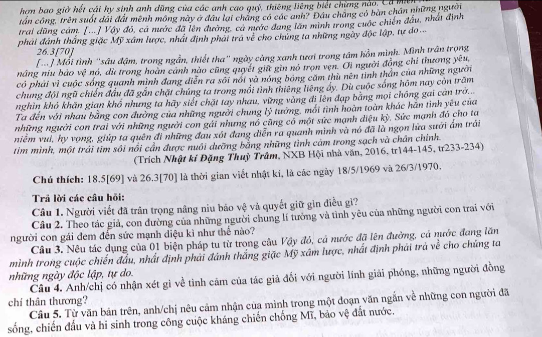 hơn bao giờ hết cái hy sinh anh dũng của các anh cao quý, thiêng liêng biết chừng nào. Ca mẹ
tấn công, trên suốt dải đất mênh mông này ở đâu lại chắng có các anh? Đâu chẳng có bàn chân những người
trai dũng cảm. [...] Vậy đó, cả nước đã lên đường, cả nước đang lăn mình trong cuộc chiến đấu, nhất định
phải đánh thắng giặc Mỹ xâm lược, nhất định phải trả về cho chủng ta những ngày độc lập, tự do ...
26.3[70]
[.] Mối tình “sâu đậm, trong ngần, thiết tha” ngày càng xanh tươi trong tâm hồn mình. Mình trấn trọng
nâng niu bảo vệ nó, dù trong hoàn cảnh nào cũng quyết giữ gìn nó trọn vẹn. Ơi người đồng chí thương yêu,
có phải vì cuộc sống quanh mình đang diễn ra sối nổi và nóng bóng căm thù nên tinh thần của những người
chung đội ngũ chiến đấu đã gắn chặt chúng ta trong mối tình thiêng liêng ấy. Dù cuộc sống hôm nay còn trăm
nghìn khó khăn gian khổ nhưng ta hãy siết chặt tay nhau, vững vàng đi lên đạp bằng mọi chông gai cản trở...
Ta đến với nhau bằng con đường của những người chung lý tưởng, mối tình hoàn toàn khác hăn tình yêu của
những người con trai với những người con gái nhưng nó cũng có một sức mạnh diệu kỳ. Sức mạnh đó cho ta
niềm vui, hy vọng, giúp ta quên đi những đau xót đang diễn ra quanh mình và nó đã là ngọn lửa sưởi ẩm trái
tim mình, một trái tim sôi nổi cần được nuôi dưỡng bằng những tình cảm trong sạch và chân chính.
(Trích Nhật kí Đặng Thuỳ Trâm, NXB Hội nhà văn, 2016, tr144-145, tr233-234)
Chú thích: 18.5[69] và 26.3[70] là thời gian viết nhật kí, là các ngày 18/5/1969 và 26/3/1970.
Trả lời các câu hỏi:
Câu 1. Người viết đã trân trọng nâng niu bảo vệ và quyết giữ gìn điều gì?
Câu 2. Theo tác giả, con đường của những người chung lí tưởng và tình yêu của những người con trai với
người con gái đem đến sức mạnh diệu kì như thế nào?
Câu 3. Nêu tác dụng của 01 biện pháp tu từ trong câu Vậy đó, cả nước đã lên đường, cả nước đang lăn
mình trong cuộc chiến đấu, nhất định phải đánh thắng giặc Mỹ xâm lược, nhất định phải trả về cho chúng ta
những ngày độc lập, tự do.
Câu 4. Anh/chị có nhận xét gì về tình cảm của tác giả đối với người lính giải phóng, những người đồng
chí thân thương? Câu 5. Từ văn bản trên, anh/chị nêu cảm nhận của mình trong một đoạn văn ngắn về những con người đã
sống, chiến đấu và hi sinh trong công cuộc kháng chiến chống Mĩ, bảo vệ đất nước.