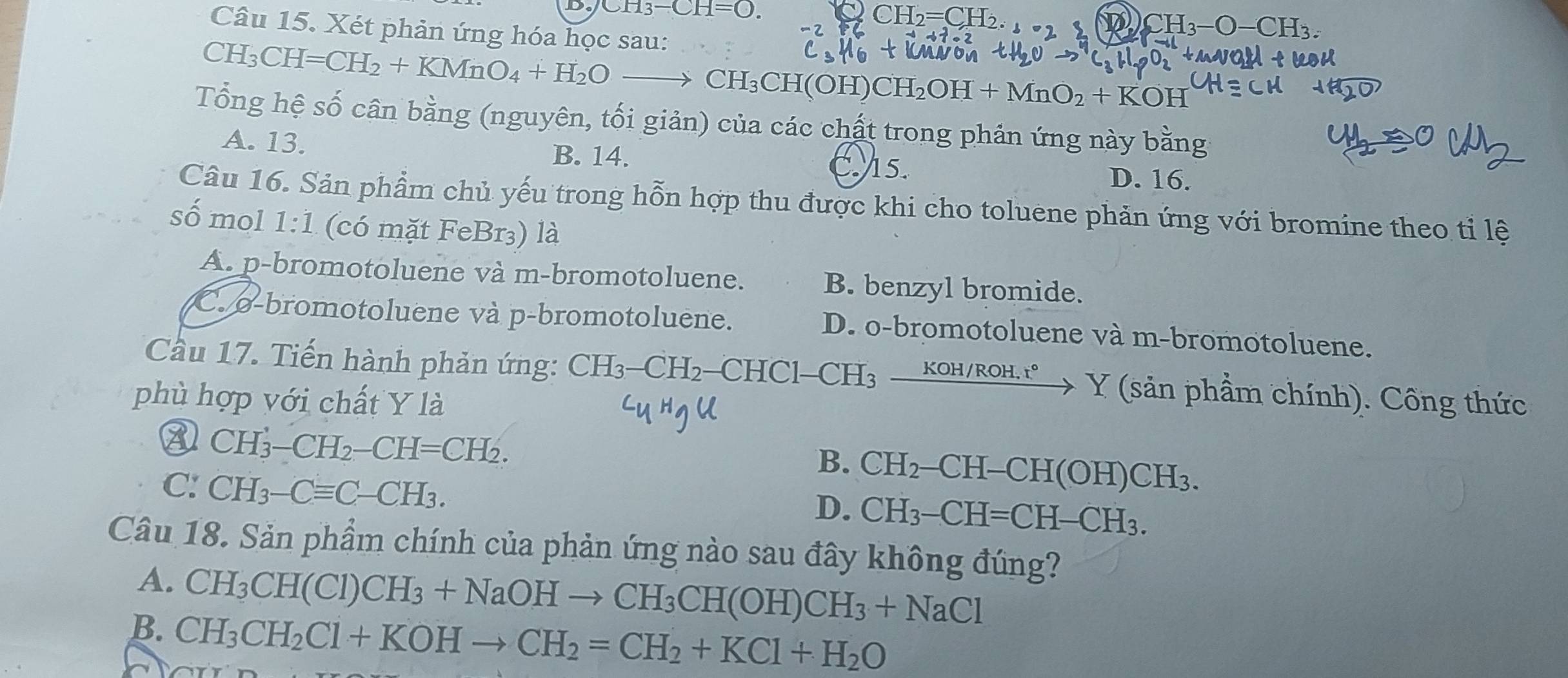 CH_3-CH=O.
CH_2=CH_2.
D CH_3-O-CH_3.
Câu 15. Xét phản ứng hóa học sau:
CH_3CH=CH_2+KMnO_4+H_2Oto CH_3CH(OH)CH_2OH+MnO_2+KOH
Tổng hệ số cân bằng (nguyên, tối giản) của các chất trong phản ứng này bằng
A. 13. C. 15.
B. 14.
D. 16.
Câu 16. Sản phẩm chủ yếu trong hỗn hợp thu được khi cho toluene phản ứng với bromine theo tỉ lệ
sồ mol 1:1 (có mặt FeBr₃) là
A. p-bromotoluene và m-bromotoluene. B. benzyl bromide.
C. o-bromotoluene và p-bromotoluene. D. o-bromotoluene và m-bromotoluene.
Cầu 17. Tiến hành phản ứng: CH_3-CH_2· —CHC 1-CH_3xrightarrow KOH/ROH.r°Y 7 (sản phầm chính). Công thức
phù hợp với chất Y là
③ CH_3-CH_2-CH=CH_2.
B. CH_2-CH-CH(OH)CH_3.
C: CH_3-Cequiv C-CH_3.
D. CH_3-CH=CH-CH_3.
Câu 18. Sản phẩm chính của phản ứng nào sau đây không đúng?
A. CH_3CH(Cl)CH_3+NaOHto CH_3CH(OH)CH_3+NaCl
B. CH_3CH_2Cl+KOHto CH_2=CH_2+KCl+H_2O
~