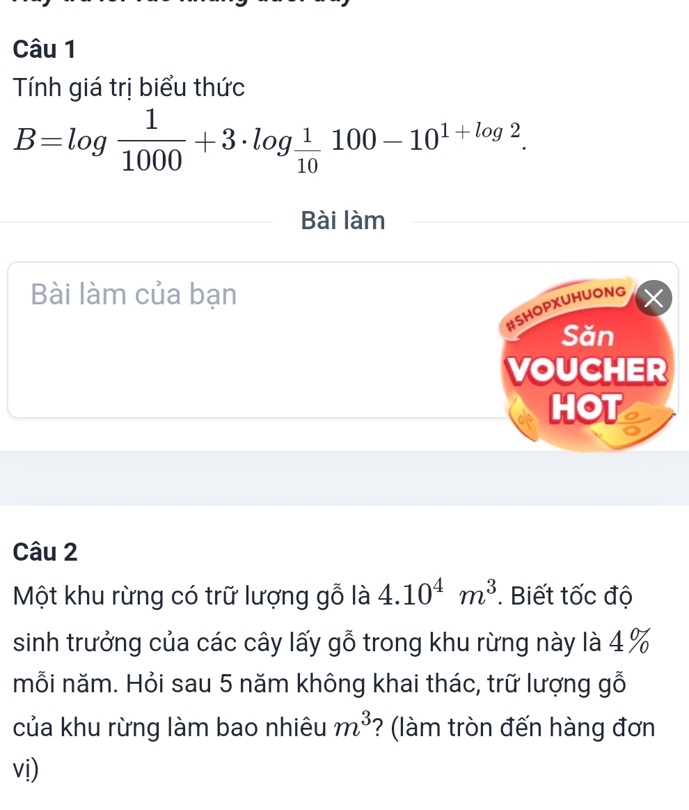 Tính giá trị biểu thức
B=log  1/1000 +3· log  1/10 100-10^(1+log 2). 
Bài làm 
Bài làm của bạn 
#SHOPXUHUONG 
Săn 
VOUCHER 
HOT 
Câu 2 
Một khu rừng có trữ lượng gỗ là 4.10^4m^3. Biết tốc độ 
sinh trưởng của các cây lấy gỗ trong khu rừng này là 4 %
mỗi năm. Hỏi sau 5 năm không khai thác, trữ lượng gỗ 
của khu rừng làm bao nhiêu m^3 ? (làm tròn đến hàng đơn 
vị)