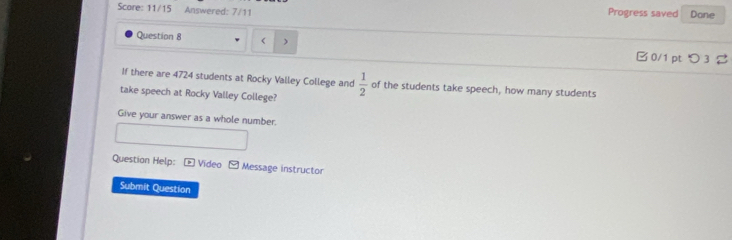 Score: 11/15 Answered: 7/11 Progress saved Dane 
Question 8 ( ) □ 0/1 ptつ 3 a 
If there are 4724 students at Rocky Valley College and 
take speech at Rocky Valley College?  1/2  of the students take speech, how many students 
Give your answer as a whole number. 
Questian Help: Video Message instructor 
Submit Question