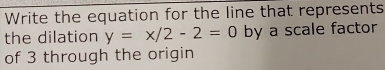 Write the equation for the line that represents 
the dilation y=x/2-2=0 by a scale factor 
of 3 through the origin