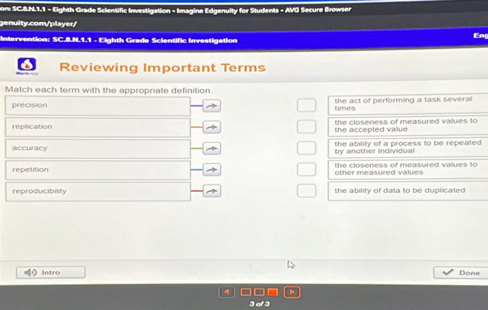 tion: SC.8.N.1.1 - Eighth Grade Scientific Investigation - Imagine Edgenuity for Students - AVG Secure Browser
genuity.com/player/
Intervention: SC.8.N.1.1 - Eighth Grade Scientific Investigation Eng
Warm-Up Reviewing Important Terms
Match each term with the appropriate definition.
precision the act of performing a task several
times
replication the closeness of measured values to
the accepted value
accuracy the ability of a process to be repeated
by another individual
repetition the closeness of measured values to
other measured values
reproducibility the ability of data to be duplicated 
Intro Done
3 of 3