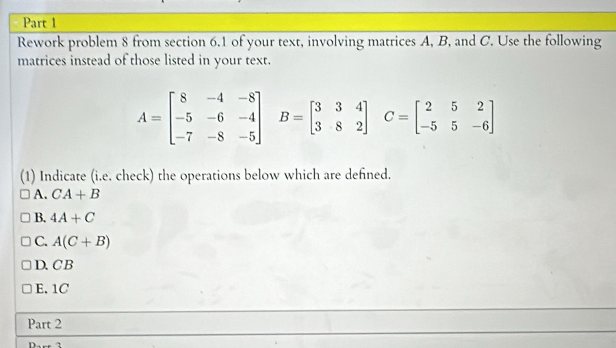 Rework problem 8 from section 6.1 of your text, involving matrices A, B, and C. Use the following
matrices instead of those listed in your text.
A=beginbmatrix 8&-4&-8 -5&-6&-4 -7&-8&-5endbmatrix B=beginbmatrix 3&3&4 3&8&2endbmatrix C=beginbmatrix 2&5&2 -5&5&-6endbmatrix
(1) Indicate (i.e. check) the operations below which are defined.
A. CA+B
B. 4A+C
C. A(C+B)
D.C B
E. 1C
Part 2