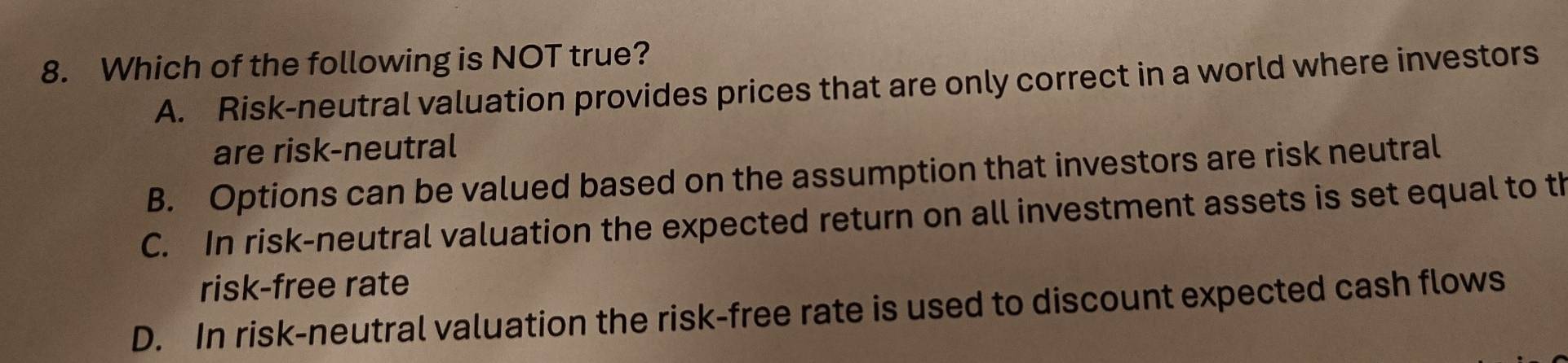 Which of the following is NOT true?
A. Risk-neutral valuation provides prices that are only correct in a world where investors
are risk-neutral
B. Options can be valued based on the assumption that investors are risk neutral
C. In risk-neutral valuation the expected return on all investment assets is set equal to th
risk-free rate
D. In risk-neutral valuation the risk-free rate is used to discount expected cash flows