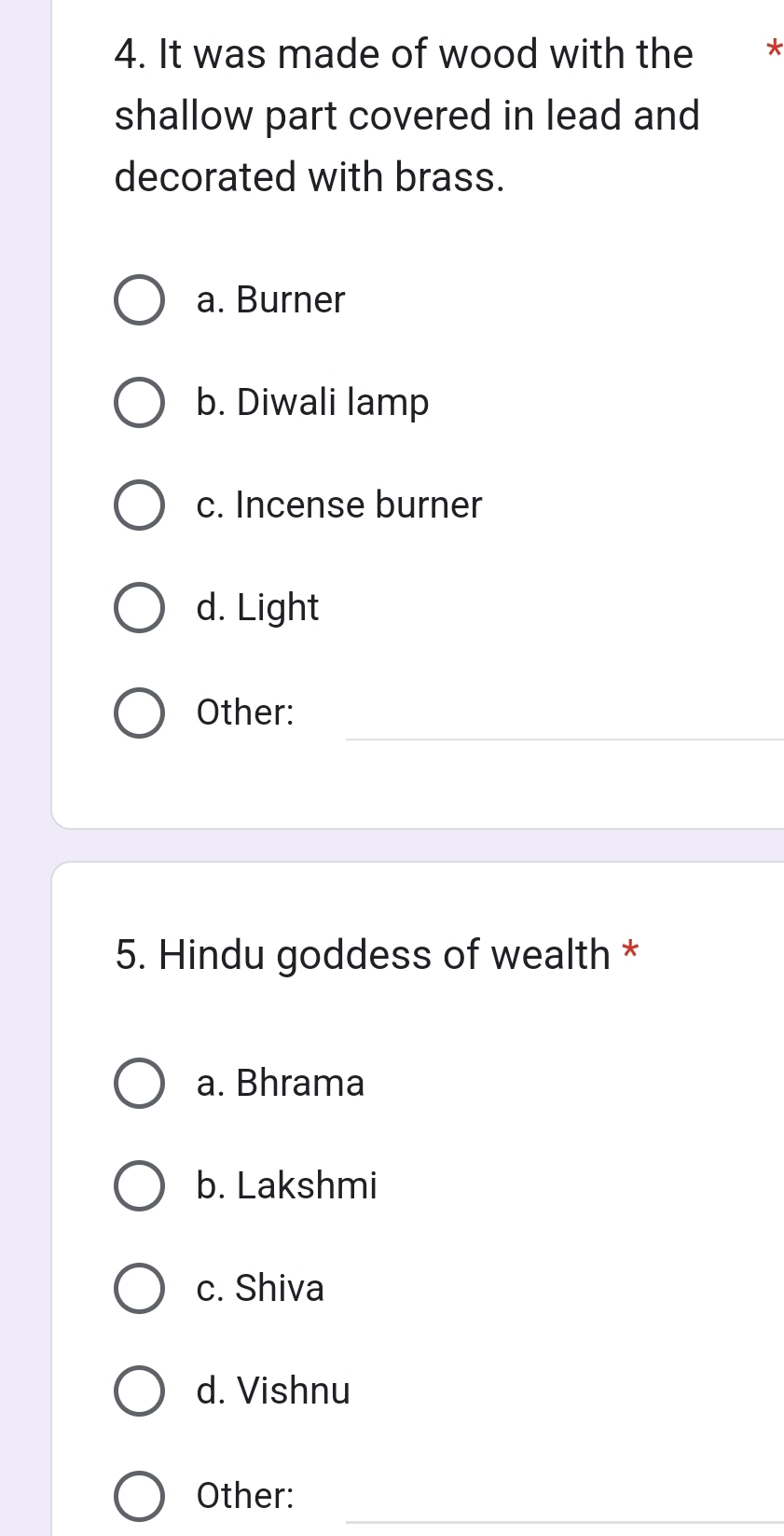 It was made of wood with the *
shallow part covered in lead and
decorated with brass.
a. Burner
b. Diwali lamp
c. Incense burner
d. Light
_
_
Other:
5. Hindu goddess of wealth *
a. Bhrama
b. Lakshmi
c. Shiva
d. Vishnu
_
Other: