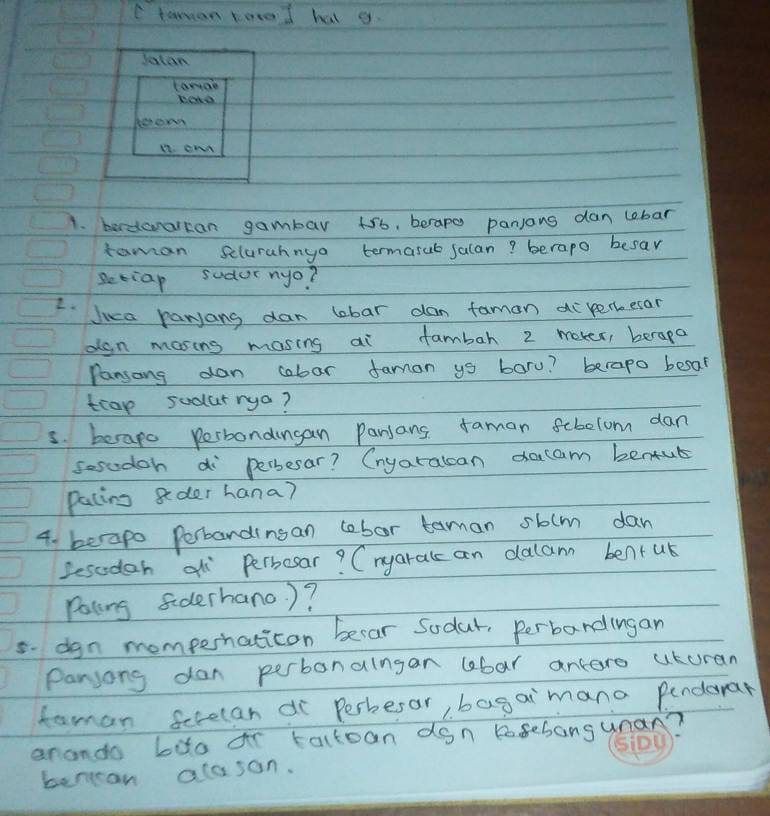 taman kored hal g. 
Jatan 
Larae 
Keto 
herow 
11. Ow 
1. berdoralcan gambar t5b, berape panjans dan lebar 
taman selurahnya termarub salan? berapo besar 
setiap sudor nyo? 
I lica rarjang dan lobar dan famon ai kertoesan 
dgn masing masing ai fambah 2 mever, berapo 
Pansang dan cobar faman ys boru? berapo besar 
tcap sodarrya? 
s. becapo perbondingan panjans faman febelom dan 
sesodoh di persesar? Cnyaralcan dacam benfub 
pating gder hana? 
4. berapo Perbardinsan cobor taman sb(m dan 
sesoden al Perbosar? Cnyaralc an dalam bentul 
Pating Siderhano )? 
5. dgn momperhaticon becar Sodar, Perbandingan 
Parsong dan perbanalngan lbar ancero uturan 
famon ferelan di Perbesar, bagaimano pendorar 
arando bito or tactoan don Kosebangunan? 
bencan aloson.