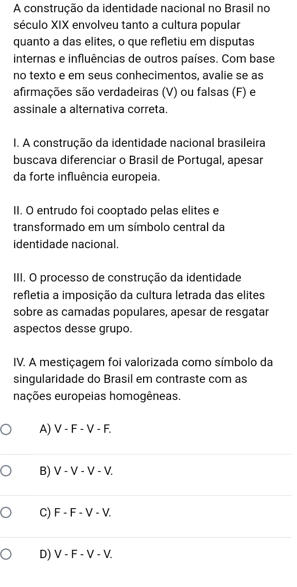 A construção da identidade nacional no Brasil no
século XIX envolveu tanto a cultura popular
quanto a das elites, o que refletiu em disputas
internas e influências de outros países. Com base
no texto e em seus conhecimentos, avalie se as
afirmações são verdadeiras (V) ou falsas (F) e
assinale a alternativa correta.
I. A construção da identidade nacional brasileira
buscava diferenciar o Brasil de Portugal, apesar
da forte influência europeia.
II. O entrudo foi cooptado pelas elites e
transformado em um símbolo central da
identidade nacional.
III. O processo de construção da identidade
refletia a imposição da cultura letrada das elites
sobre as camadas populares, apesar de resgatar
aspectos desse grupo.
IV. A mestiçagem foi valorizada como símbolo da
singularidade do Brasil em contraste com as
nações europeias homogêneas.
A) V - F - V - F.
B) V - V - V - V.
C) F - F - V - V.
D) V - F - V - V.