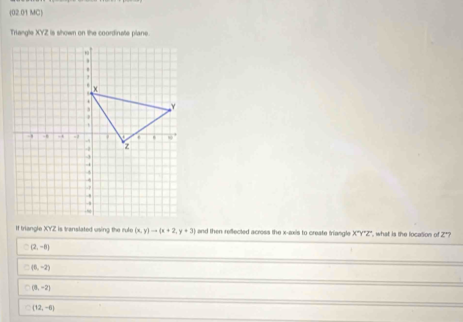 (02.01 MC)
Triangle XYZ is shown on the coordinate plane.
If triangle XYZ is translated using the rule (x,y)to (x+2,y+3) and then reflected across the x-axis to create triangle X°Y°Z° , what is the location of Z *?
(2,-8)
(6,-2)
(8,-2)
(12,-6)