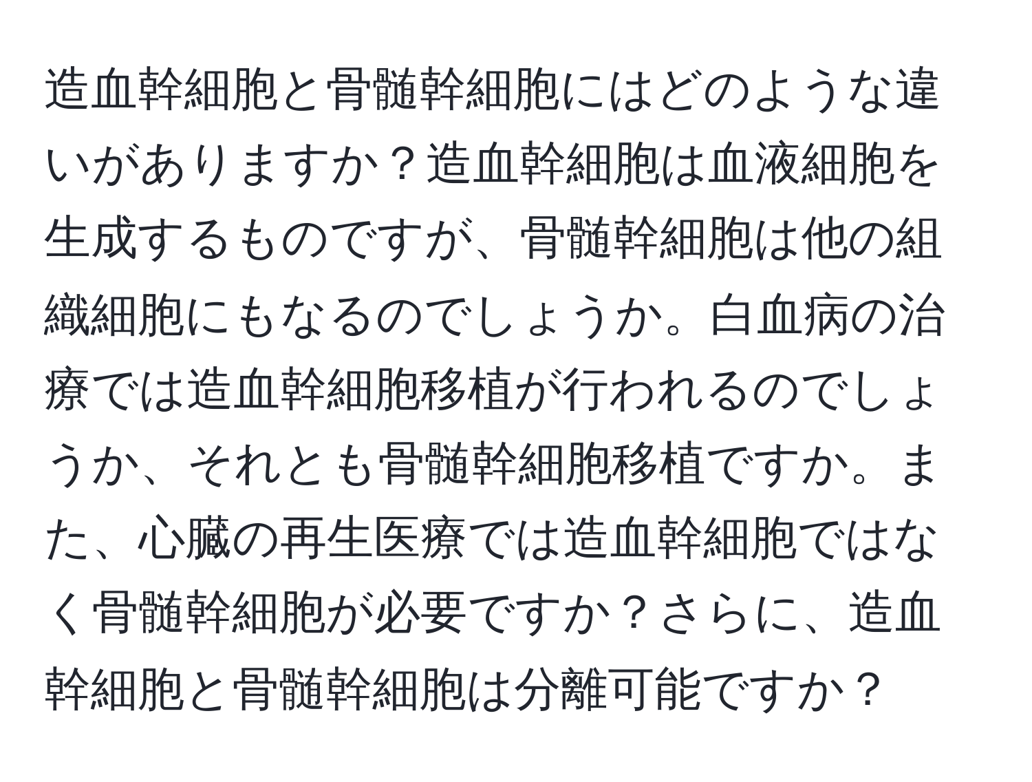 造血幹細胞と骨髄幹細胞にはどのような違いがありますか？造血幹細胞は血液細胞を生成するものですが、骨髄幹細胞は他の組織細胞にもなるのでしょうか。白血病の治療では造血幹細胞移植が行われるのでしょうか、それとも骨髄幹細胞移植ですか。また、心臓の再生医療では造血幹細胞ではなく骨髄幹細胞が必要ですか？さらに、造血幹細胞と骨髄幹細胞は分離可能ですか？