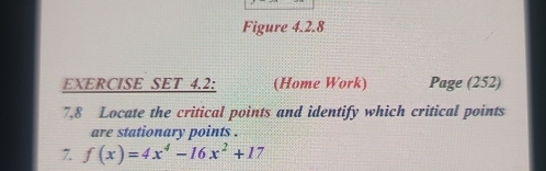 Figure 4.2.8 
EXERCISE SET 4.2: (Home Work) Page (252) 
7,8 Locate the critical points and identify which critical points 
are stationary points . 
7. f(x)=4x^4-16x^2+17