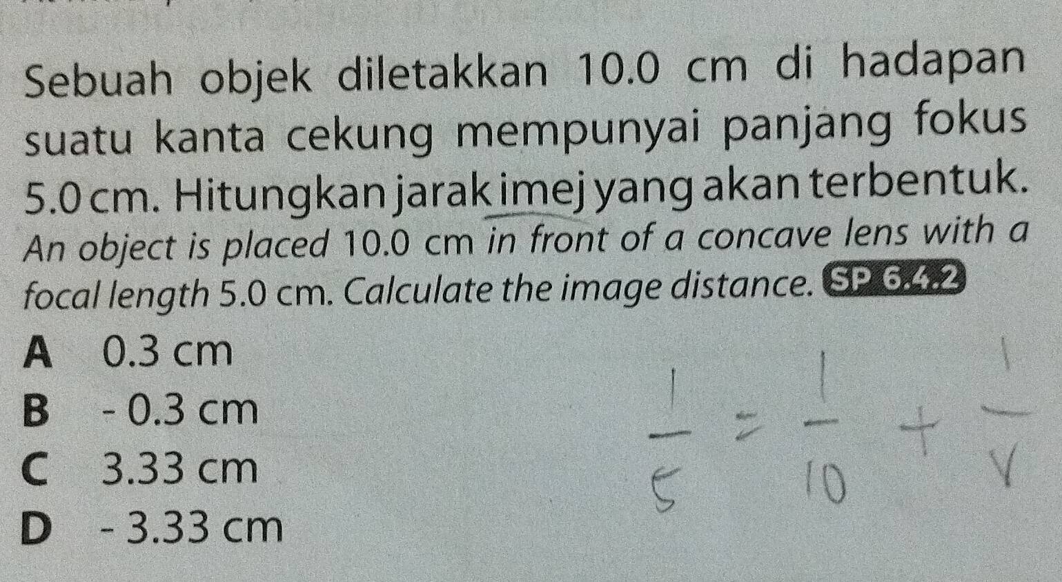 Sebuah objek diletakkan 10.0 cm di hadapan
suatu kanta cekung mempunyai panjang fokus
5.0 cm. Hitungkan jarak imej yang akan terbentuk.
An object is placed 10.0 cm in front of a concave lens with a
focal length 5.0 cm. Calculate the image distance. SP 6.4.2
A 0.3 cm
B - 0.3 cm
C 3.33 cm
D - 3.33 cm