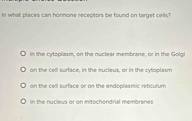 In what places can hormone receptors be found on target cells?
in the cytoplasm, on the nuclear membrane, or in the Golgi
on the cell surface, in the nucleus, or in the cytoplasm
on the cell surface or on the endoplasmic reticulum
in the nucleus or on mitochondrial membranes