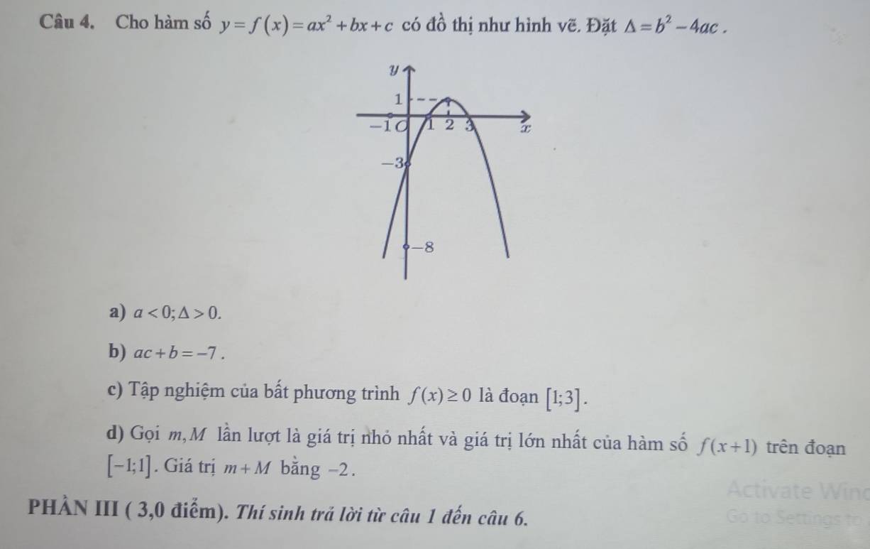 Cho hàm số y=f(x)=ax^2+bx+c có đồ thị như hình vẽ. Đặt △ =b^2-4ac. 
a) a<0;△ >0. 
b) ac+b=-7. 
c) Tập nghiệm của bất phương trình f(x)≥ 0 là đoạn [1;3]. 
d) Gọi m,M lần lượt là giá trị nhỏ nhất và giá trị lớn nhất của hàm số f(x+1) trên đoạn
[-1;1]. Giá trị m+M bằng -2. 
PHÀN III ( 3,0 điểm). Thí sinh trả lời từ câu 1 đến câu 6.