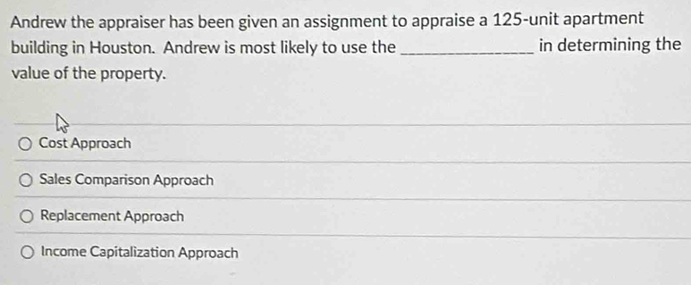 Andrew the appraiser has been given an assignment to appraise a 125-unit apartment
building in Houston. Andrew is most likely to use the _in determining the
value of the property.
Cost Approach
Sales Comparison Approach
Replacement Approach
Income Capitalization Approach