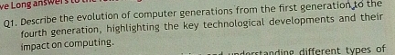 ve Long answr 
Q1. Describe the evolution of computer generations from the first generation to the 
fourth generation, highlighting the key technological developments and their 
impact on computing. 
dorstanding different types of