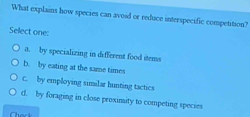 What explains how species can avoid or reduce interspecific competition?
Select one:
a. by specializing in different food items
b. by eating at the same times
C. by employing similar hunting tactics
d. by foraging in close proximity to competing species
Check