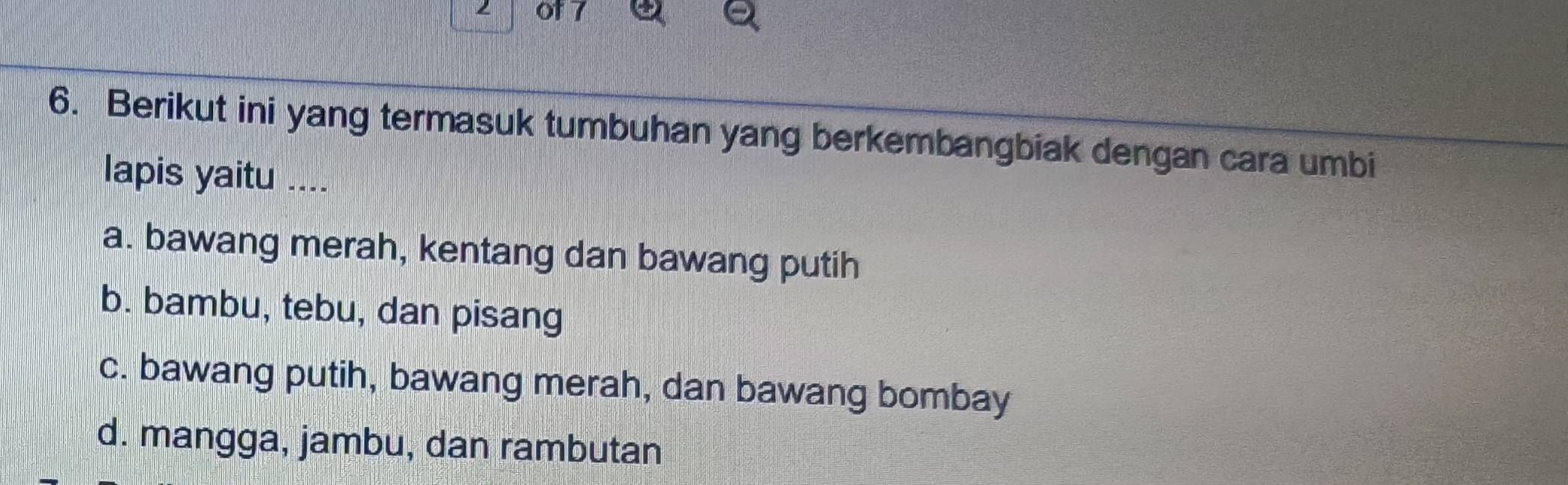 of 7
6. Berikut ini yang termasuk tumbuhan yang berkembangbiak dengan cara umbi
lapis yaitu ....
a. bawang merah, kentang dan bawang putih
b. bambu, tebu, dan pisang
c. bawang putih, bawang merah, dan bawang bombay
d. mangga, jambu, dan rambutan