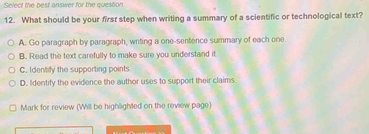 Select the best answer for the question
12. What should be your first step when writing a summary of a scientific or technological text?
A. Go paragraph by paragraph, writing a one-sentence summary of each one
B. Read the text carefully to make sure you understand it.
C. Identify the supporting points.
D. Identify the evidence the author uses to support their claims.
Mark for review (Will be highlighted on the review page)