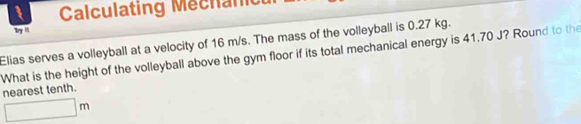 Calculating Mechan 
Try ' 
Elias serves a volleyball at a velocity of 16 m/s. The mass of the volleyball is 0.27 kg. 
What is the height of the volleyball above the gym floor if its total mechanical energy is 41.70 J? Round to the 
nearest tenth.
□ m