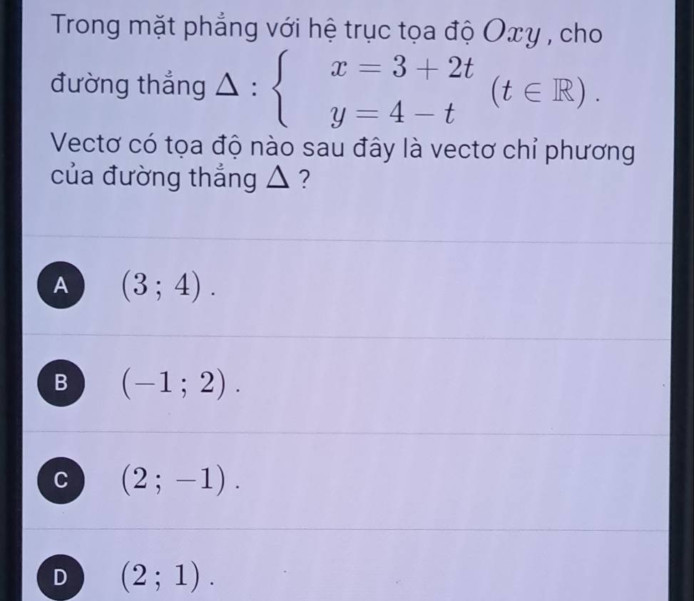 Trong mặt phẳng với hệ trục tọa độ Oxy , cho
đường thắng △ :beginarrayl x=3+2t y=4-tendarray.  (t∈ R). 
Vectơ có tọa độ nào sau đây là vectơ chỉ phương
của đường thẳng △ ?
A (3;4).
B (-1;2).
C (2;-1).
D (2;1).