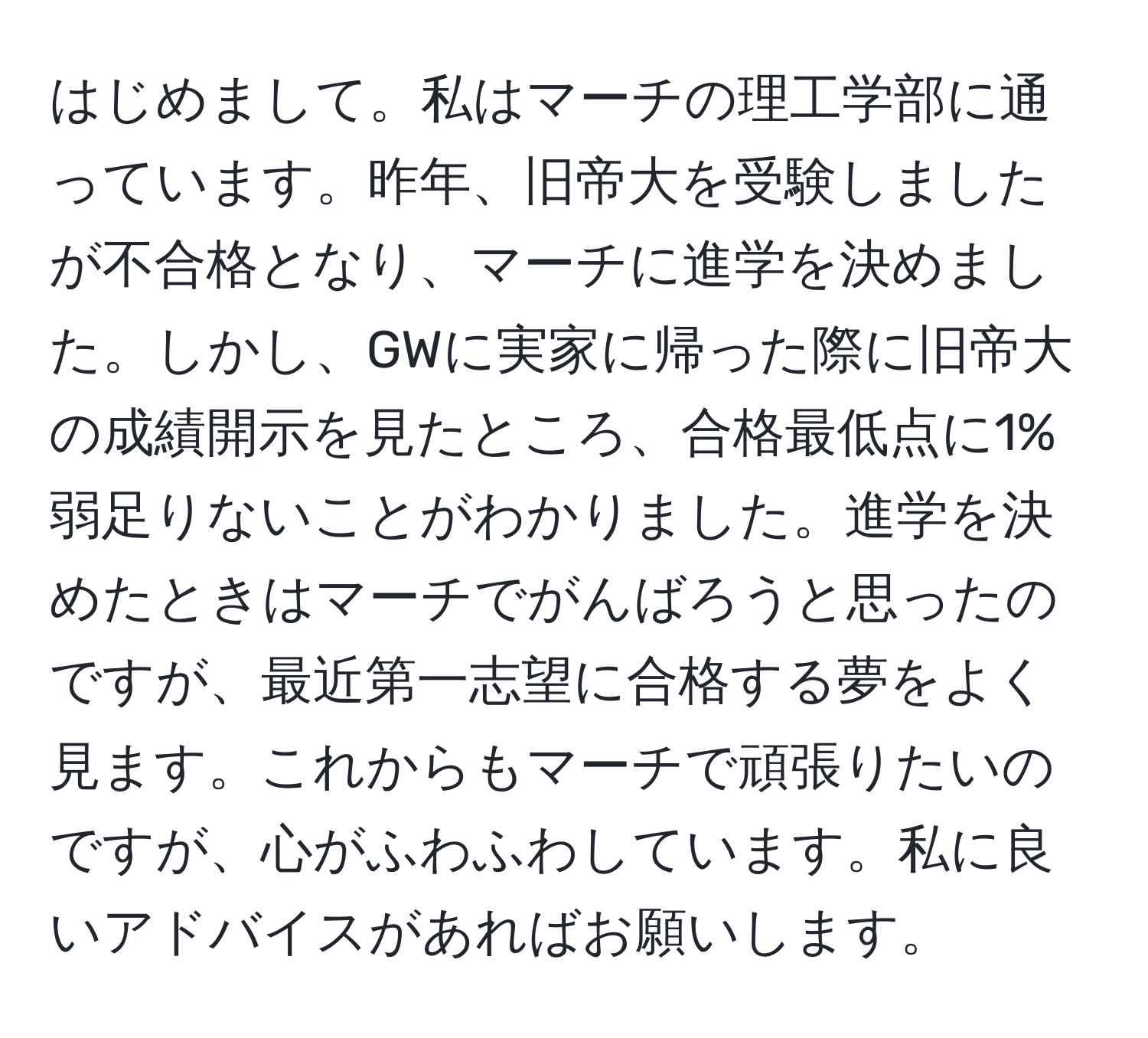 はじめまして。私はマーチの理工学部に通っています。昨年、旧帝大を受験しましたが不合格となり、マーチに進学を決めました。しかし、GWに実家に帰った際に旧帝大の成績開示を見たところ、合格最低点に1%弱足りないことがわかりました。進学を決めたときはマーチでがんばろうと思ったのですが、最近第一志望に合格する夢をよく見ます。これからもマーチで頑張りたいのですが、心がふわふわしています。私に良いアドバイスがあればお願いします。