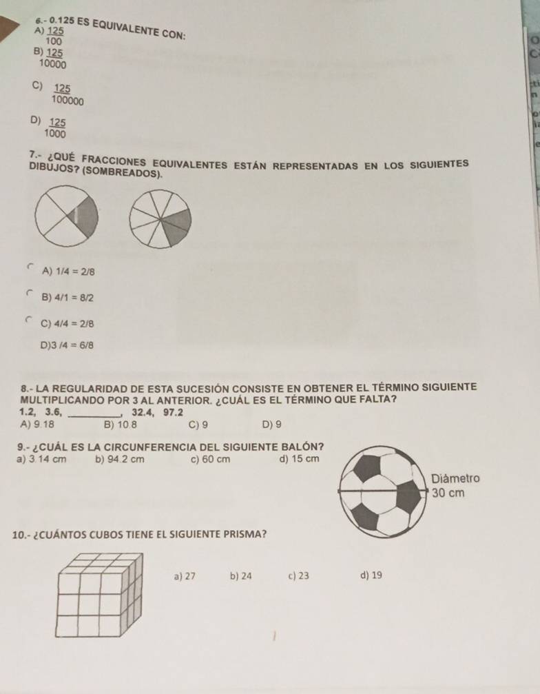 6. - 0.125 ES EQUIVALENTE CON:
A  125/100 
beginarrayr )frac 125100000endarray 
C
C)  125/100000 
-ti
n
D)  125/1000 
he
7ª¿qué fracciones equivalentes están representadas en los siguientes
DIBUJOS? (SOMBREADOS).
A) 1/4=2/8
B) 4/1=8/2
C) 4/4=2/8
D) 3/4=6/8
8.- LA REGULARIDAD DE ESTA SUCESIÓN CONSISTE EN OBTENER EL TÉRMINO SIGUIENTE
MULTIPLICANDO POR 3 AL ANTERIOR. ¿CUÁL ES EL TÉRMINO QUE FALTA?
1.2, 3.6, _ 32.4, 97.2
A) 9.18 B) 10.8 C) 9 D) 9
9.- ¿CUÁL ES LA CIRCUNFERENCIA DEL SIGUIENTE BALÓN?
a) 3 14 cm b) 94.2 cm c) 60 cm d) 15 cm
Diametro
30 cm
10.- ¿CUÁNTOS CUBOS TIENE EL SIGUIENTE PRISMA?
a) 27 b) 24 c) 23 d) 19