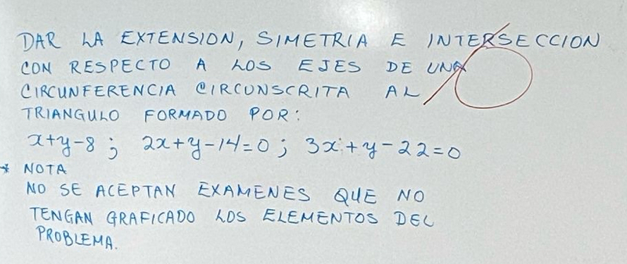 DAR LA EXTENSION, SIMETRIA E INTERSECCION 
CON RESPECTO A LOS EJES DE UNA 
CIRCUNFERENCIA CIRCUNSCRITA AL 
TRIANGULO FORMADO POR:
x+y-8; 2x+y-14=0; 3x+y-22=0
NOTA 
NO SE ACEPTAN EXAMENES QUE NO 
TENGAN GRAFICADO LDS ELEMENTOS DEL 
PROBLEMA.