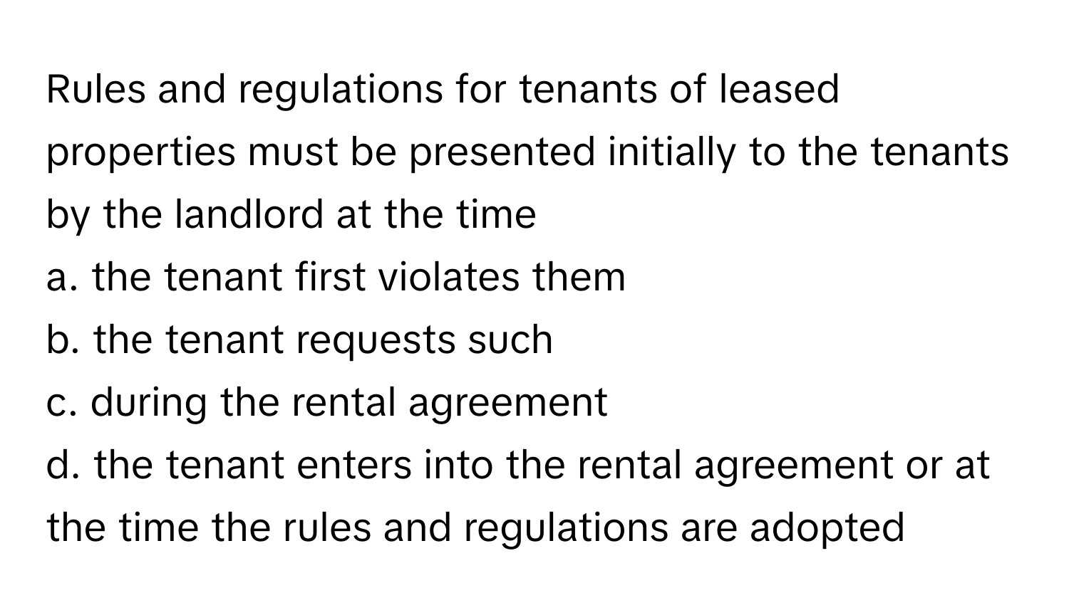 Rules and regulations for tenants of leased properties must be presented initially to the tenants by the landlord at the time 
a. the tenant first violates them
b. the tenant requests such
c. during the rental agreement
d. the tenant enters into the rental agreement or at the time the rules and regulations are adopted