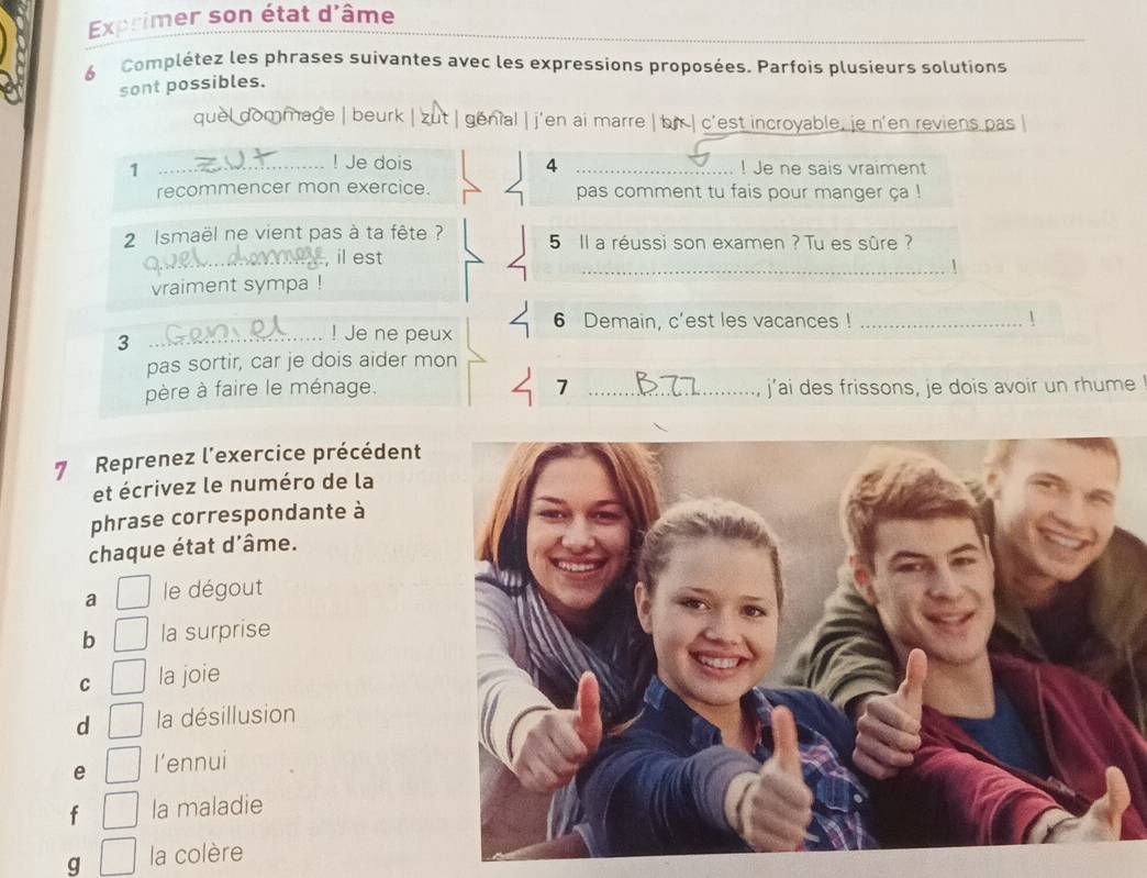 Exprimer son état d'âme
6 Complétez les phrases suivantes avec les expressions proposées. Parfois plusieurs solutions
sont possibles.
quel dommage | beurk | zut | genial | j'en ai marre | bn | c'est incroyable, je n'en reviens pas |
! Je dois 4
1 __! Je ne sais vraiment
recommencer mon exercice. pas comment tu fais pour manger ça !
2 Ismaël ne vient pas à ta fête ? 5 Il a réussi son examen ? Tu es sûre ?
_, il est
vraiment sympa ! _1
6 Demain, c’est les vacances ! _ 1
3
_! Je ne peux
pas sortir, car je dois aider mon
7
père à faire le ménage. _j’ai des frissons, je dois avoir un rhume
7 Reprenez l'exercice précédent
et écrivez le numéro de la
phrase correspondante à
chaque état d'âme.
a le dégout
b la surprise
C la joie
d la désillusion
e l’ennui
f la maladie
g la colère