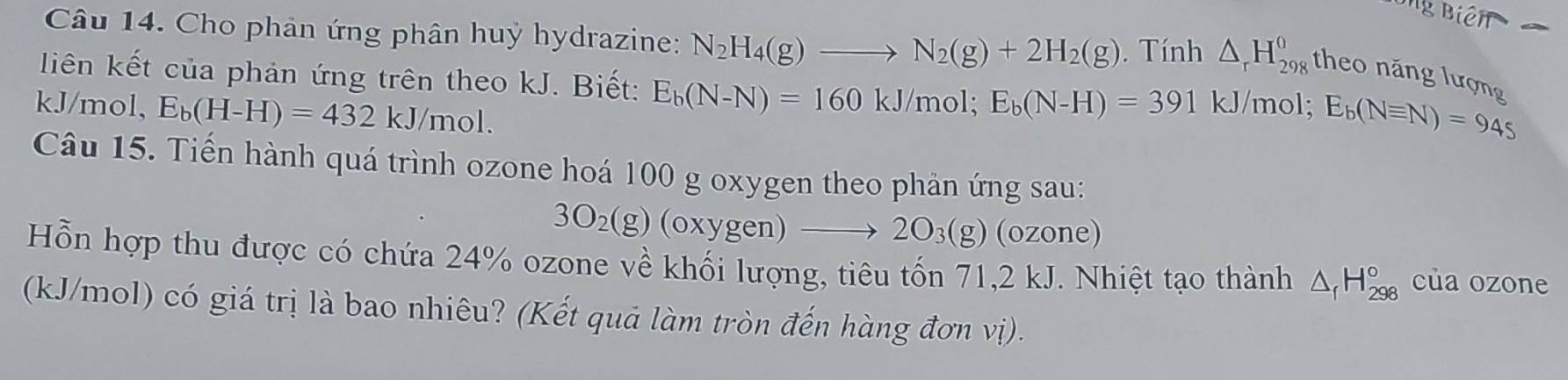 Cho phản ứng phân huỷ hydrazine: N_2H_4(g)to N_2(g)+2H_2(g). Tính △ _rH_(298)^0 theo năng lượng 
liên kết của phản ứng trên theo kJ. Biết: E_b(N-N)=160kJ/mol; E_b(N-H)=391kJ/mol; E_b(Nequiv N)=945
kJ/mol, E_b(H-H)=432kJ /mol. 
Câu 15. Tiến hành quá trình ozone hoá 100 g oxygen theo phản ứng sau:
3O_2(g)(oxygen)to 2O_3(g) (ozone) 
Hỗn hợp thu được có chứa 24% ozone về khối lượng, tiêu tốn 71, 2 kJ. Nhiệt tạo thành △ _fH_(298)° của ozone 
(kJ/mol) có giá trị là bao nhiêu? (Kết quả làm tròn đến hàng đơn vị).