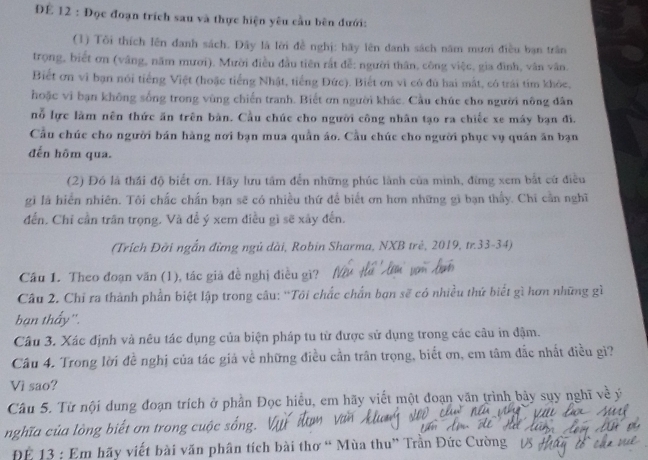 ĐE 12 : Đọc đoạn trích sau và thực hiện yêu cầu bên đưới:
(1) Tôi thích lên đanh sách. Đây là lời đề nghị: hãy lên danh sách năm mươi điều bạn trấn
trọng, biết ơn (vâng, năm mươi). Mười điều đầu tiên rắt đễ: người thân, công việc, gia đình, vân vân.
Biết ơn vì bạn nói tiếng Việt (hoặc tiếng Nhật, tiếng Đức). Biết ơn vì có đủ hai mắt, có trái tím khỏc,
hoặc vi bạn không sống trong vùng chiến tranh. Biết ơn người khác. Cầu chúc cho người nông dân
nỗ lực làm nên thức ăn trên bàn. Cầu chúc cho người công nhân tạo ra chiếc xe máy bạn đi.
Cầu chúc cho người bán hàng nơi bạn mua quần áo. Cầu chúc cho người phục vụ quân ăn bạn
đến hôm qua.
(2) Đó là thái độ biết ơn. Hãy lưu tâm đến những phúc lành của mình, đừng xem bắt cứ điều
gi là hiển nhiên. Tôi chấc chấn bạn sẽ có nhiều thứ để biết ơn hơn những gì bạn thấy. Chi cần nghĩ
đến. Chỉ cần trấn trọng. Và đề ý xem điều gì sẽ xây đến.
(Trích Đời ngắn đừng ngủ dài, Robin Sharma, NXB trẻ, 2019, tr.33-34)
Cầu 1. Theo đoạn văn (1), tác giả đề nghị điều gì?
Câu 2. Chỉ ra thành phần biệt lập trong câu: “Tôi chắc chấn bạn sẽ có nhiều thứ biết gì hơn những gì
bạn thấy''.
Câu 3. Xác định và nêu tác dụng của biện pháp tu từ được sử dụng trong các cầu in đậm.
Câu 4. Trong lời đề nghị của tác giả về những điều cần trân trọng, biết ơn, em tâm đắc nhất điều gi?
Vì sao?
Câu 5. Từ nội dung đoạn trích ở phần Đọc hiểu, em hãy viết một đoạn văn trình bảy sụy nghĩ về ý
nghĩa của lòng biết ơn trong cuộc sống.
ĐE 13 : Em hãy viết bài văn phân tích bài thơ “ Mùa thu” Trần Đức Cường