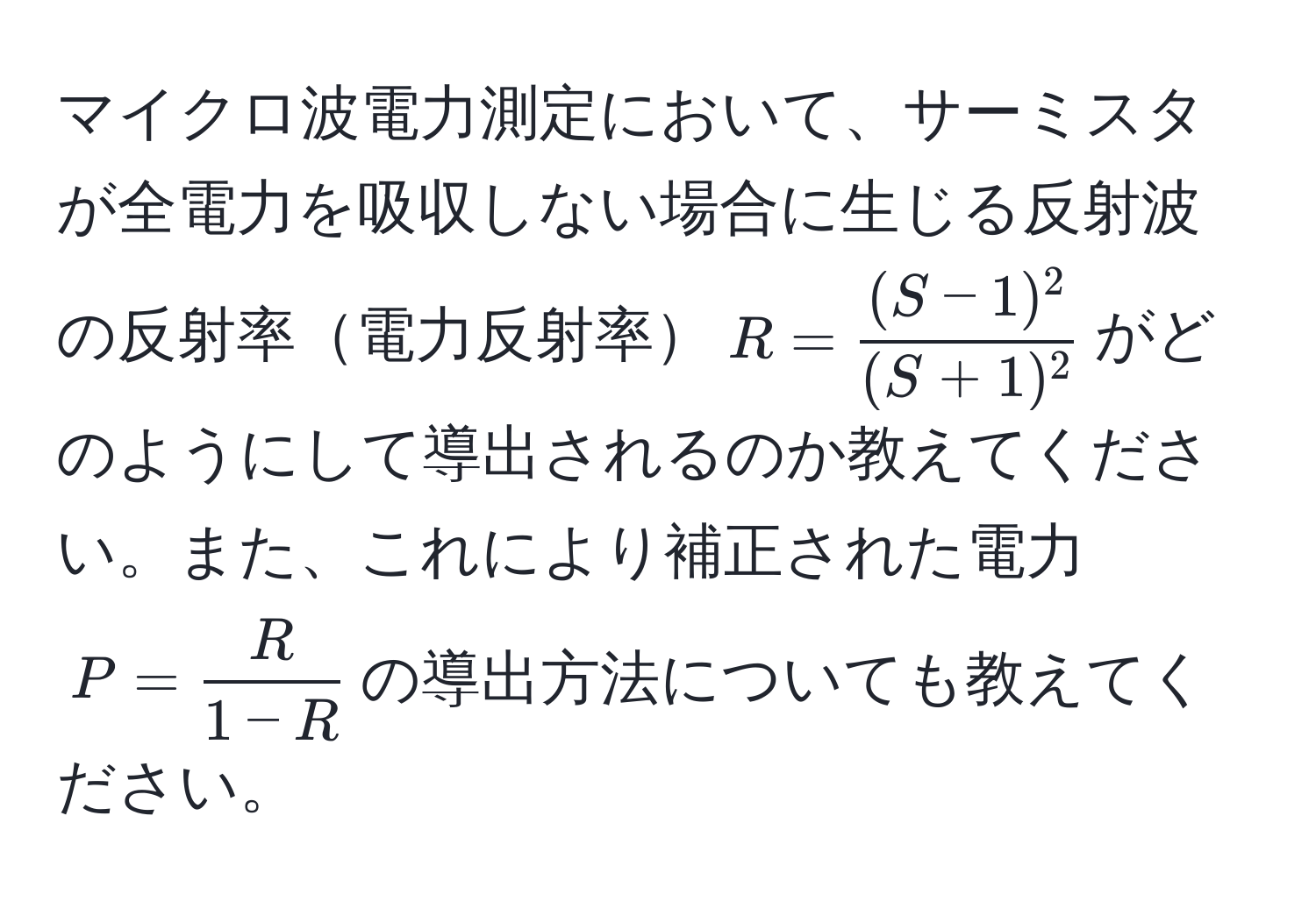 マイクロ波電力測定において、サーミスタが全電力を吸収しない場合に生じる反射波の反射率電力反射率$R =  ((S-1)^2)/(S+1)^2 $がどのようにして導出されるのか教えてください。また、これにより補正された電力$P =  R/1-R $の導出方法についても教えてください。