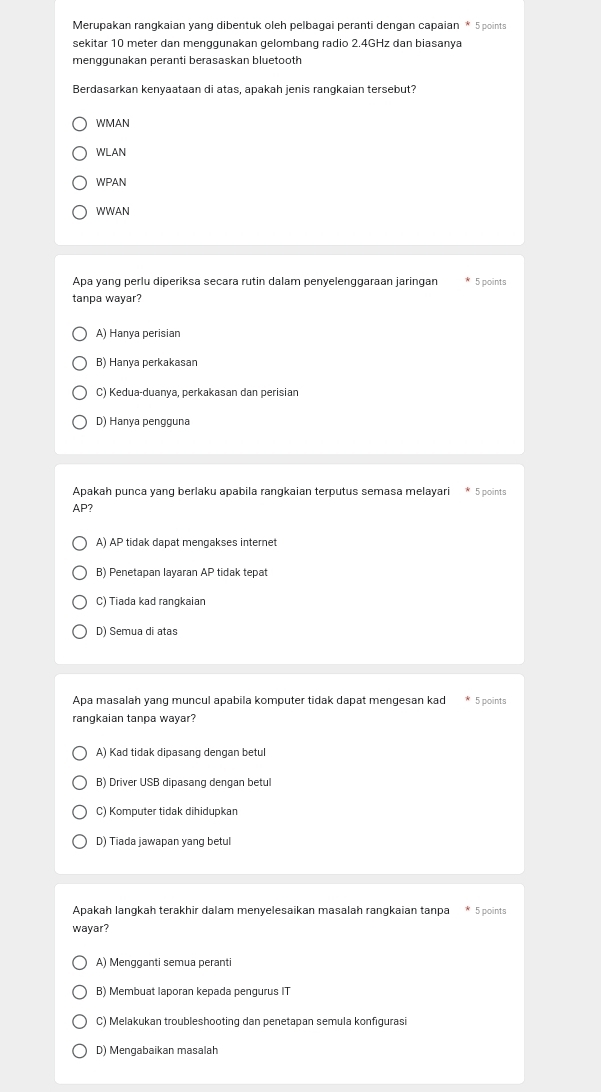 Merupakan rangkaian yang dibentuk oleh pelbagai peranti dengan capaian * 5 points
sekitar 10 meter dan menggunakan gelombang radio 2.4GHz dan biasanya
menggunakan peranti berasaskan bluetooth
Berdasarkan kenyaataan di atas, apakah jenis rangkaian tersebut?
WMAN
WLAN
WPAN
WWAN
Apa yang perlu diperiksa secara rutin dalam penyelenggaraan jaringan 5 points
tanpa wayar?
A) Hanya perisian
B) Hanya perkakasan
C) Kedua-duanya, perkakasan dan perisian
D) Hanya pengguna
Apakah punca yang berlaku apabila rangkaian terputus semasa melayari 5 points
AP?
A) AP tidak dapat mengakses internet
B) Penetapan layaran AP tidak tepat
C) Tiada kad rangkaian
D) Semua di atas
Apa masalah yang muncul apabila komputer tidak dapat mengesan kad * 5 points
rangkaian tanpa wayar?
A) Kad tidak dipasang dengan betul
B) Driver USB dipasang dengan betul
C) Komputer tidak dihidupkan
D) Tiada jawapan yang betul
Apakah langkah terakhir dalam menyelesaikan masalah rangkaian tanpa * 5 points
wayar?
A) Mengganti semua peranti
B) Membuat laporan kepada pengurus IT
C) Melakukan troubleshooting dan penetapan semula konfigurasi
D) Mengabaikan masalah