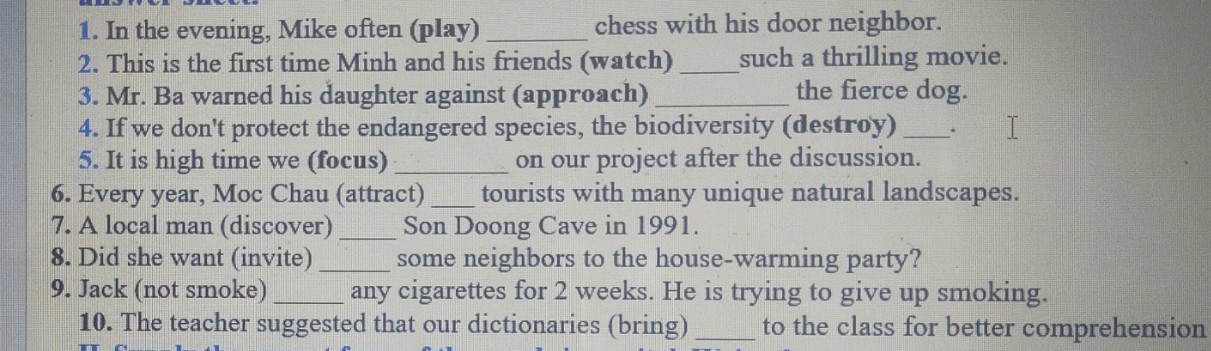 In the evening, Mike often (play) _chess with his door neighbor. 
2. This is the first time Minh and his friends (watch) _such a thrilling movie. 
3. Mr. Ba warned his daughter against (approach) _the fierce dog. 
4. If we don't protect the endangered species, the biodiversity (destroy)_ 
5. It is high time we (focus) _on our project after the discussion. 
6. Every year, Moc Chau (attract) _tourists with many unique natural landscapes. 
7. A local man (discover) _Son Doong Cave in 1991. 
8. Did she want (invite) _some neighbors to the house-warming party? 
9. Jack (not smoke) _any cigarettes for 2 weeks. He is trying to give up smoking. 
10. The teacher suggested that our dictionaries (bring) _to the class for better comprehension