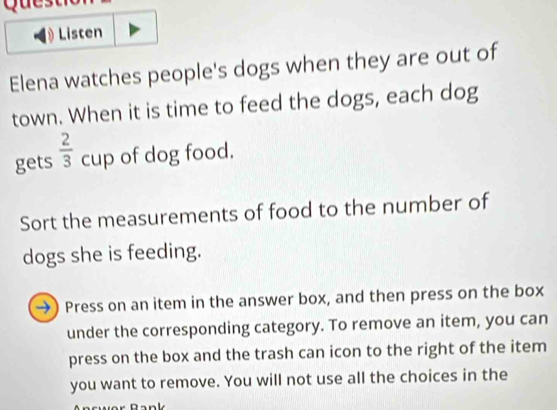 Quest 
Listen 
Elena watches people's dogs when they are out of 
town. When it is time to feed the dogs, each dog 
gets  2/3 cup of dog food. 
Sort the measurements of food to the number of 
dogs she is feeding. 
→ Press on an item in the answer box, and then press on the box 
under the corresponding category. To remove an item, you can 
press on the box and the trash can icon to the right of the item 
you want to remove. You will not use all the choices in the