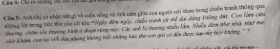 Chi ra nhưng cá tiết mà tạc gi 
Cầu 5: Anh/chị có nhận xét gì về cuộc sống và tình căm giữa con người với nhau trong chiến tranh thông qua 
những lời trong bức thư của cô tôi: "Ngày đêm ngày, chiến tranh cứ thể đai dẳng không đứ. Con làm cứu 
thương, chăm sốc thương binh ở đoạn rừng này. Các anh bị thương nhiều lầm. Nhiều đêm nhớ nhà, nhớ mẹ, 
nhở Khám, con lại viết thư nhưng không biết những bức thư con gửi có đến được tay mẹ hay không. ' ? 
tôi trong