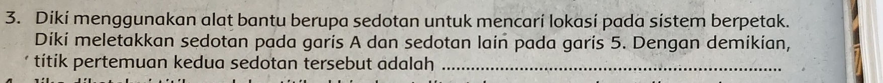 Diki menggunakan alat bantu berupa sedotan untuk mencari lokasí pada sistem berpetak. 
Diki meletakkan sedotan pada garis A dan sedotan lain pada garis 5. Dengan demikian, 
títik pertemuan kedua sedotan tersebut adalah_